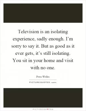 Television is an isolating experience, sadly enough. I’m sorry to say it. But as good as it ever gets, it’s still isolating. You sit in your home and visit with no one Picture Quote #1