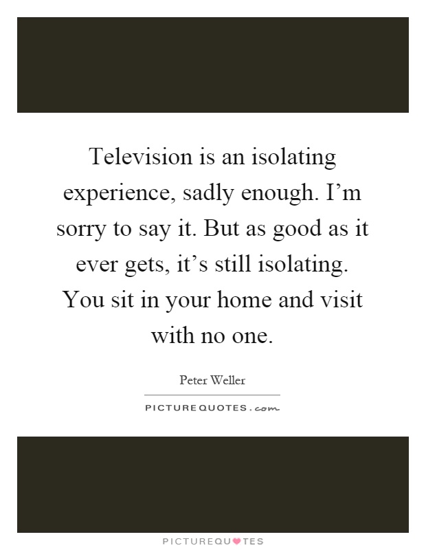 Television is an isolating experience, sadly enough. I'm sorry to say it. But as good as it ever gets, it's still isolating. You sit in your home and visit with no one Picture Quote #1