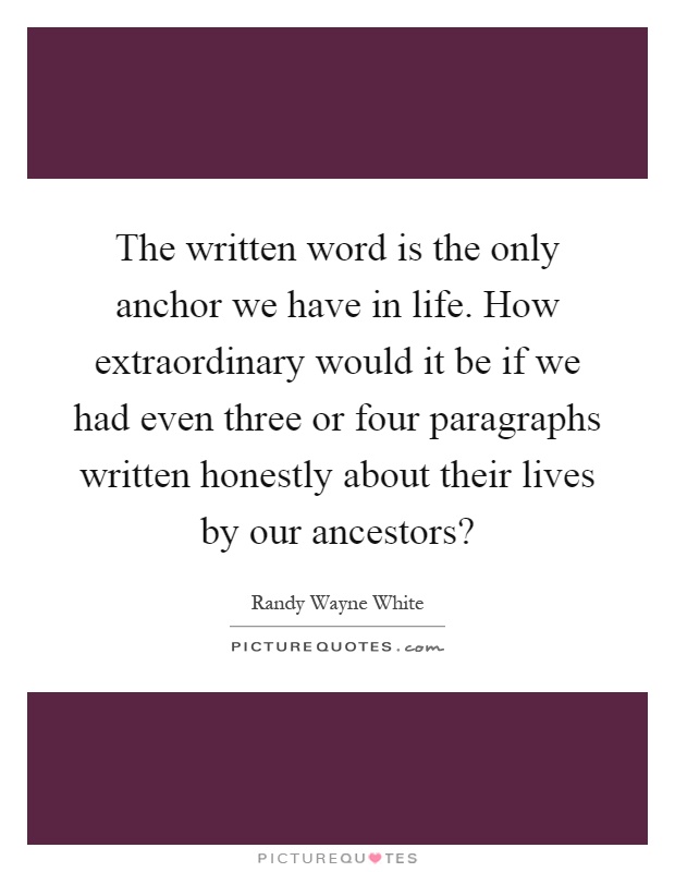 The written word is the only anchor we have in life. How extraordinary would it be if we had even three or four paragraphs written honestly about their lives by our ancestors? Picture Quote #1