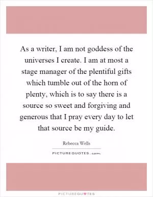 As a writer, I am not goddess of the universes I create. I am at most a stage manager of the plentiful gifts which tumble out of the horn of plenty, which is to say there is a source so sweet and forgiving and generous that I pray every day to let that source be my guide Picture Quote #1