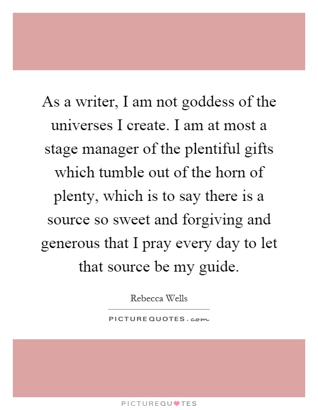 As a writer, I am not goddess of the universes I create. I am at most a stage manager of the plentiful gifts which tumble out of the horn of plenty, which is to say there is a source so sweet and forgiving and generous that I pray every day to let that source be my guide Picture Quote #1