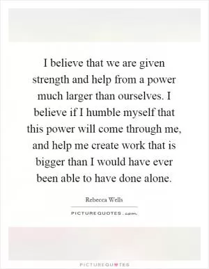 I believe that we are given strength and help from a power much larger than ourselves. I believe if I humble myself that this power will come through me, and help me create work that is bigger than I would have ever been able to have done alone Picture Quote #1