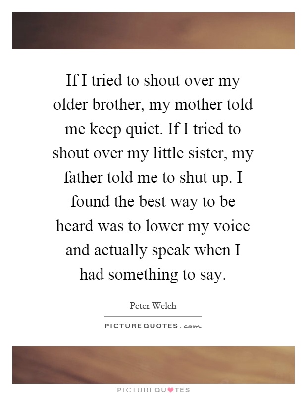 If I tried to shout over my older brother, my mother told me keep quiet. If I tried to shout over my little sister, my father told me to shut up. I found the best way to be heard was to lower my voice and actually speak when I had something to say Picture Quote #1