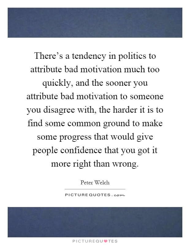 There's a tendency in politics to attribute bad motivation much too quickly, and the sooner you attribute bad motivation to someone you disagree with, the harder it is to find some common ground to make some progress that would give people confidence that you got it more right than wrong Picture Quote #1