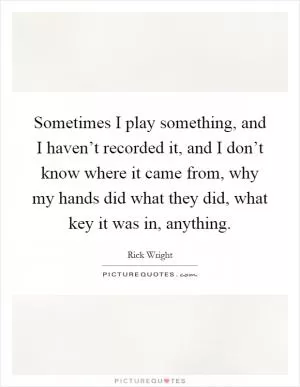 Sometimes I play something, and I haven’t recorded it, and I don’t know where it came from, why my hands did what they did, what key it was in, anything Picture Quote #1