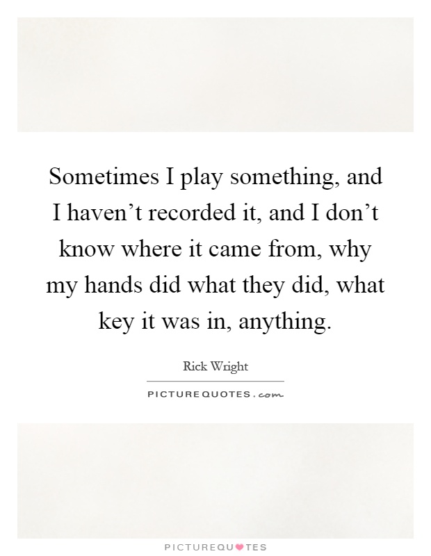 Sometimes I play something, and I haven't recorded it, and I don't know where it came from, why my hands did what they did, what key it was in, anything Picture Quote #1