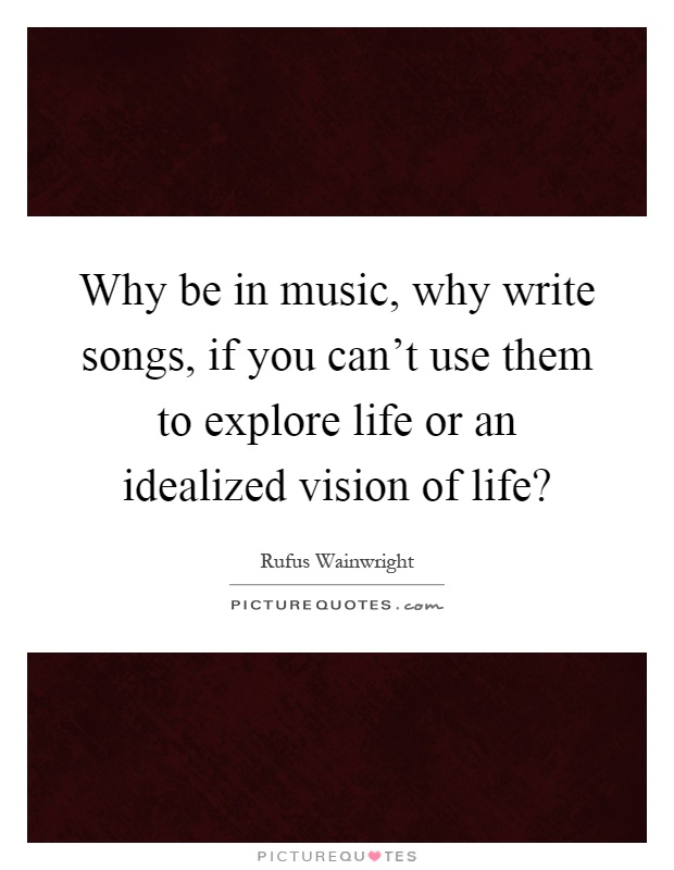 Why be in music, why write songs, if you can't use them to explore life or an idealized vision of life? Picture Quote #1