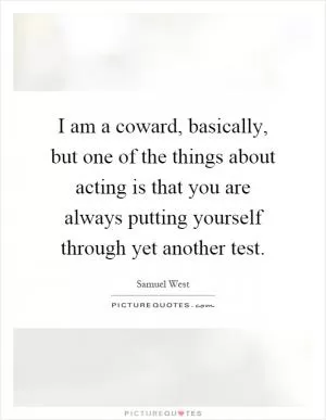 I am a coward, basically, but one of the things about acting is that you are always putting yourself through yet another test Picture Quote #1
