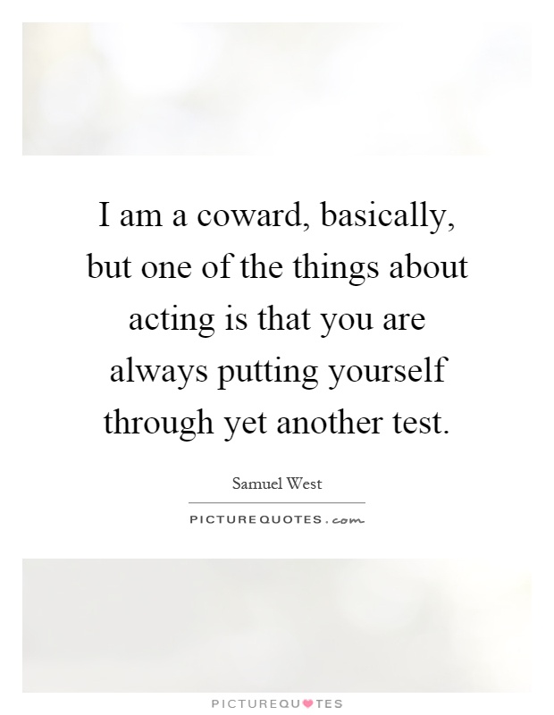 I am a coward, basically, but one of the things about acting is that you are always putting yourself through yet another test Picture Quote #1