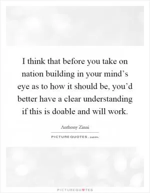 I think that before you take on nation building in your mind’s eye as to how it should be, you’d better have a clear understanding if this is doable and will work Picture Quote #1