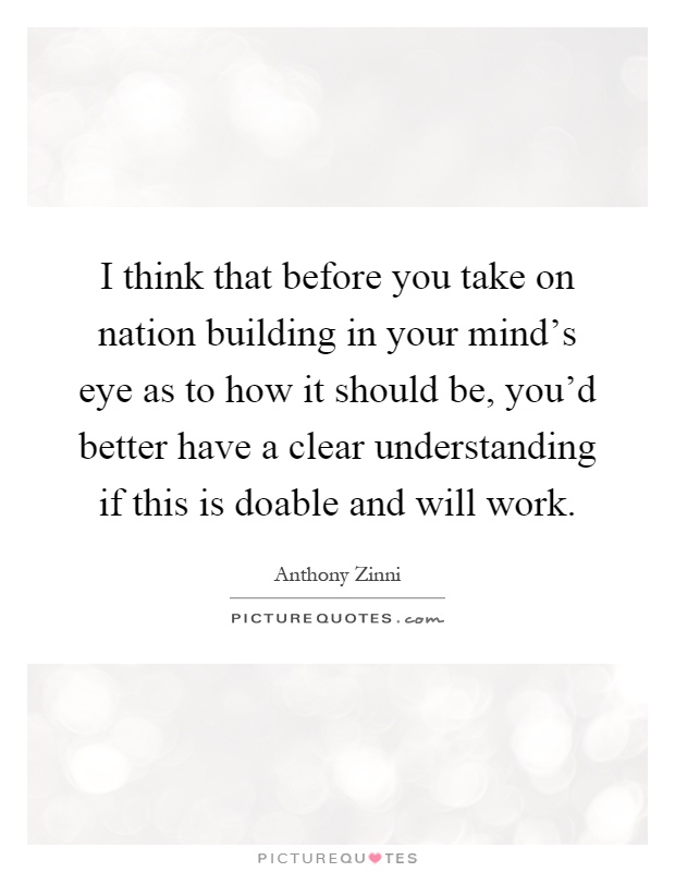 I think that before you take on nation building in your mind's eye as to how it should be, you'd better have a clear understanding if this is doable and will work Picture Quote #1