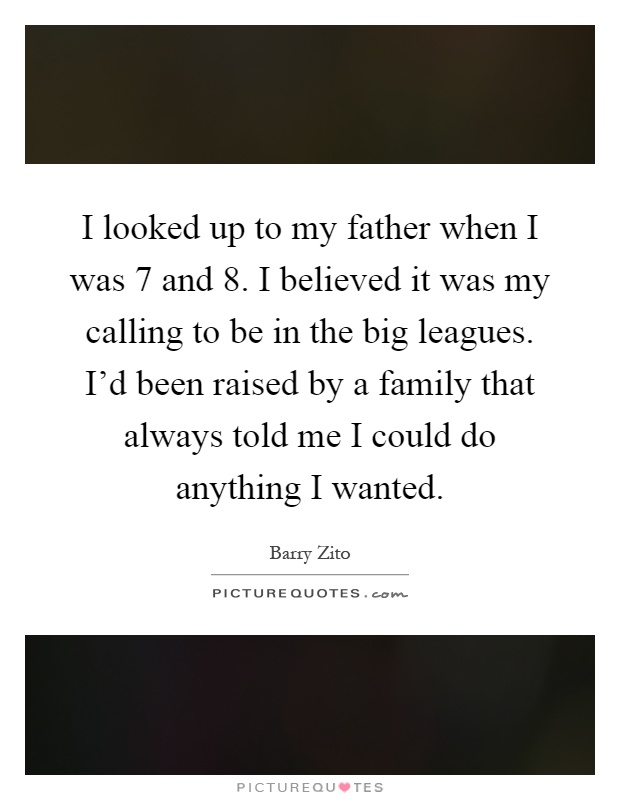 I looked up to my father when I was 7 and 8. I believed it was my calling to be in the big leagues. I'd been raised by a family that always told me I could do anything I wanted Picture Quote #1