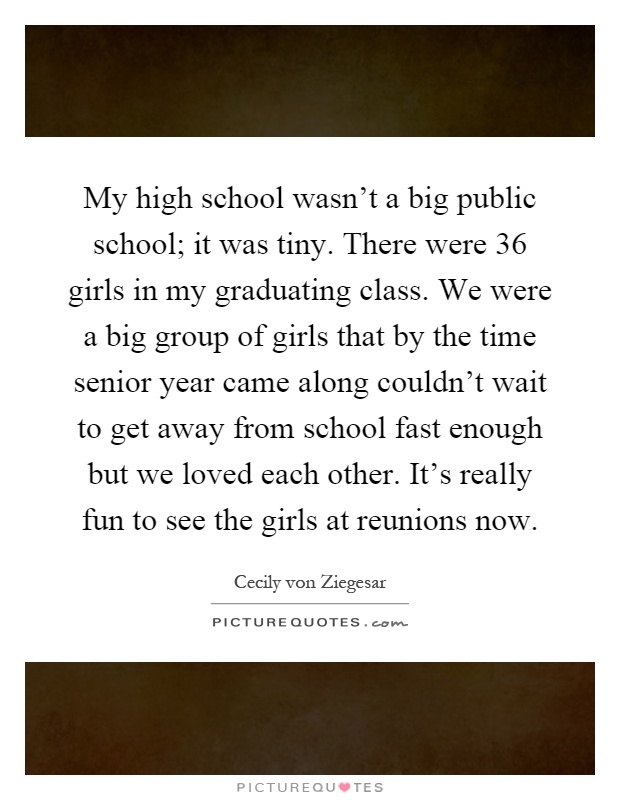 My high school wasn't a big public school; it was tiny. There were 36 girls in my graduating class. We were a big group of girls that by the time senior year came along couldn't wait to get away from school fast enough but we loved each other. It's really fun to see the girls at reunions now Picture Quote #1