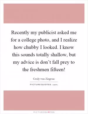 Recently my publicist asked me for a college photo, and I realize how chubby I looked. I know this sounds totally shallow, but my advice is don’t fall prey to the freshmen fifteen! Picture Quote #1