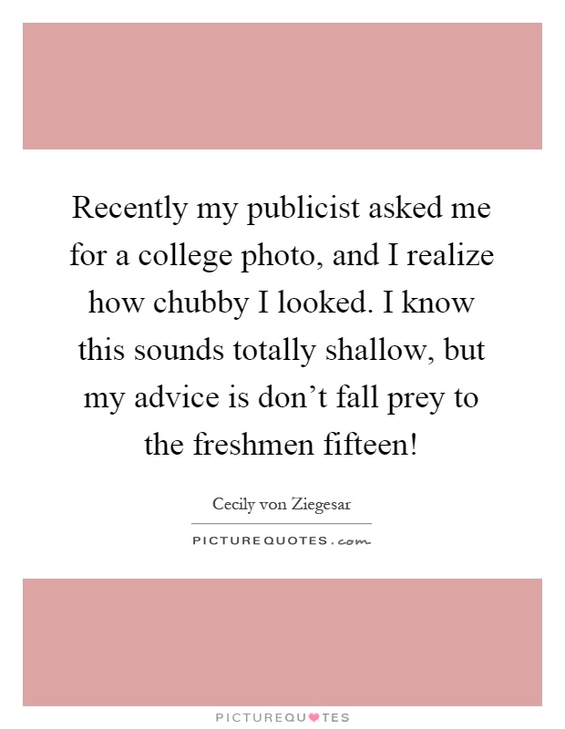 Recently my publicist asked me for a college photo, and I realize how chubby I looked. I know this sounds totally shallow, but my advice is don't fall prey to the freshmen fifteen! Picture Quote #1