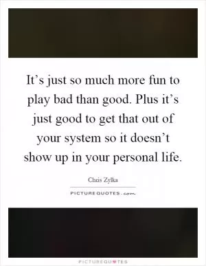 It’s just so much more fun to play bad than good. Plus it’s just good to get that out of your system so it doesn’t show up in your personal life Picture Quote #1