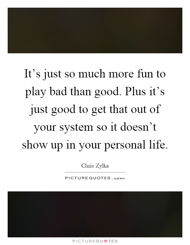 It's just so much more fun to play bad than good. Plus it's just good to get that out of your system so it doesn't show up in your personal life Picture Quote #1