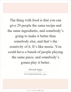 The thing with food is that you can give 20 people the same recipe and the same ingredients, and somebody’s going to make it better than somebody else, and that’s the creativity of it. It’s like music. You could have a bunch of people playing the same piece, and somebody’s gonna play it better Picture Quote #1