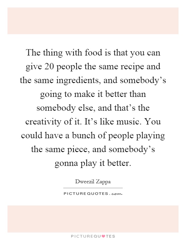 The thing with food is that you can give 20 people the same recipe and the same ingredients, and somebody's going to make it better than somebody else, and that's the creativity of it. It's like music. You could have a bunch of people playing the same piece, and somebody's gonna play it better Picture Quote #1