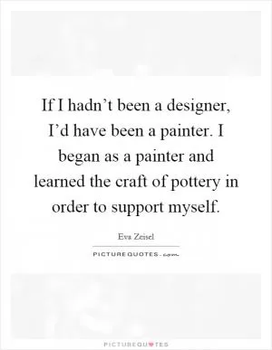 If I hadn’t been a designer, I’d have been a painter. I began as a painter and learned the craft of pottery in order to support myself Picture Quote #1