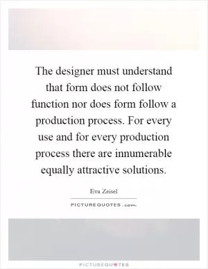 The designer must understand that form does not follow function nor does form follow a production process. For every use and for every production process there are innumerable equally attractive solutions Picture Quote #1
