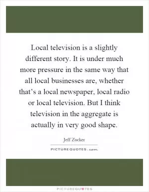 Local television is a slightly different story. It is under much more pressure in the same way that all local businesses are, whether that’s a local newspaper, local radio or local television. But I think television in the aggregate is actually in very good shape Picture Quote #1