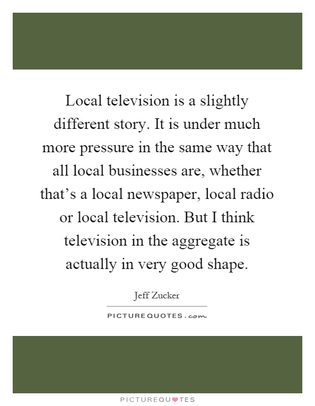 Local television is a slightly different story. It is under much more pressure in the same way that all local businesses are, whether that's a local newspaper, local radio or local television. But I think television in the aggregate is actually in very good shape Picture Quote #1