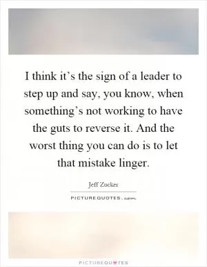 I think it’s the sign of a leader to step up and say, you know, when something’s not working to have the guts to reverse it. And the worst thing you can do is to let that mistake linger Picture Quote #1