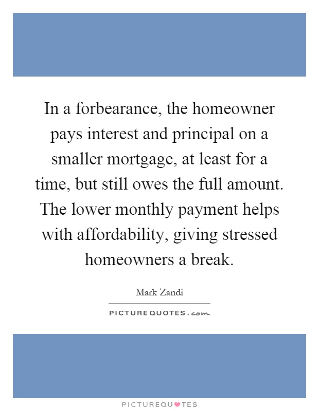 In a forbearance, the homeowner pays interest and principal on a smaller mortgage, at least for a time, but still owes the full amount. The lower monthly payment helps with affordability, giving stressed homeowners a break Picture Quote #1