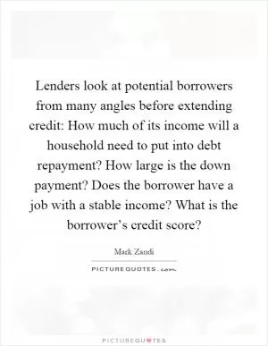 Lenders look at potential borrowers from many angles before extending credit: How much of its income will a household need to put into debt repayment? How large is the down payment? Does the borrower have a job with a stable income? What is the borrower’s credit score? Picture Quote #1