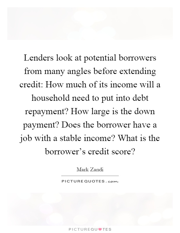 Lenders look at potential borrowers from many angles before extending credit: How much of its income will a household need to put into debt repayment? How large is the down payment? Does the borrower have a job with a stable income? What is the borrower's credit score? Picture Quote #1