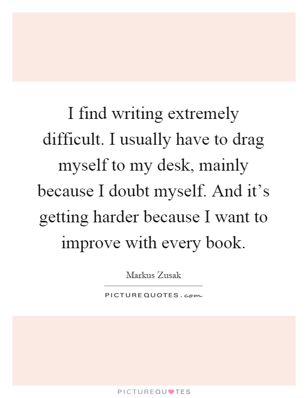 I find writing extremely difficult. I usually have to drag myself to my desk, mainly because I doubt myself. And it's getting harder because I want to improve with every book Picture Quote #1
