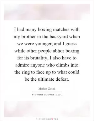 I had many boxing matches with my brother in the backyard when we were younger, and I guess while other people abhor boxing for its brutality, I also have to admire anyone who climbs into the ring to face up to what could be the ultimate defeat Picture Quote #1