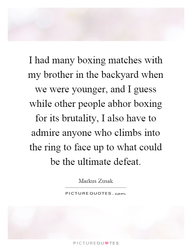 I had many boxing matches with my brother in the backyard when we were younger, and I guess while other people abhor boxing for its brutality, I also have to admire anyone who climbs into the ring to face up to what could be the ultimate defeat Picture Quote #1