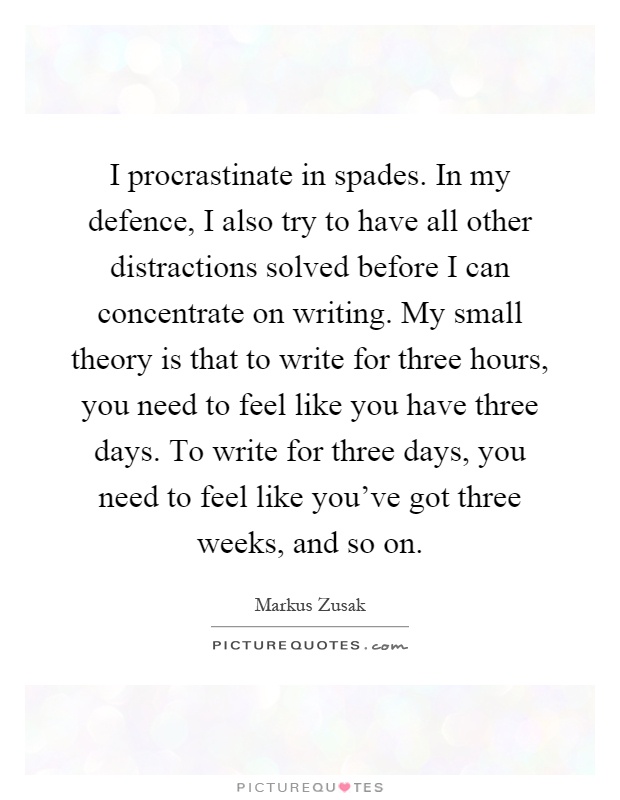 I procrastinate in spades. In my defence, I also try to have all other distractions solved before I can concentrate on writing. My small theory is that to write for three hours, you need to feel like you have three days. To write for three days, you need to feel like you've got three weeks, and so on Picture Quote #1