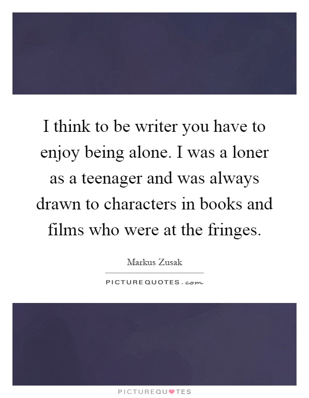 I think to be writer you have to enjoy being alone. I was a loner as a teenager and was always drawn to characters in books and films who were at the fringes Picture Quote #1