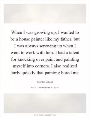 When I was growing up, I wanted to be a house painter like my father, but I was always screwing up when I went to work with him. I had a talent for knocking over paint and painting myself into corners. I also realized fairly quickly that painting bored me Picture Quote #1