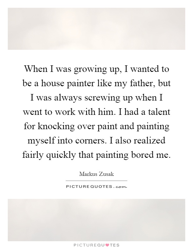 When I was growing up, I wanted to be a house painter like my father, but I was always screwing up when I went to work with him. I had a talent for knocking over paint and painting myself into corners. I also realized fairly quickly that painting bored me Picture Quote #1