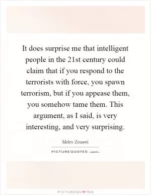 It does surprise me that intelligent people in the 21st century could claim that if you respond to the terrorists with force, you spawn terrorism, but if you appease them, you somehow tame them. This argument, as I said, is very interesting, and very surprising Picture Quote #1