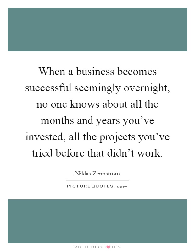 When a business becomes successful seemingly overnight, no one knows about all the months and years you've invested, all the projects you've tried before that didn't work Picture Quote #1