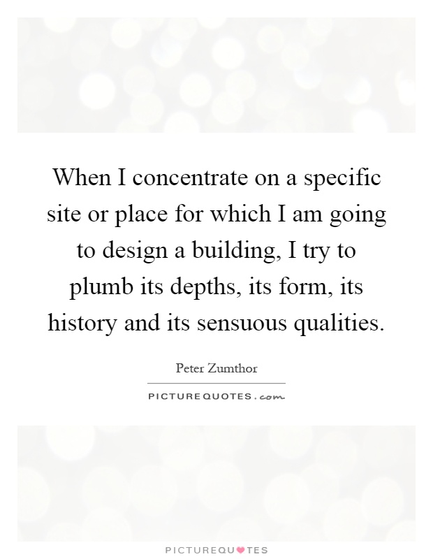 When I concentrate on a specific site or place for which I am going to design a building, I try to plumb its depths, its form, its history and its sensuous qualities Picture Quote #1