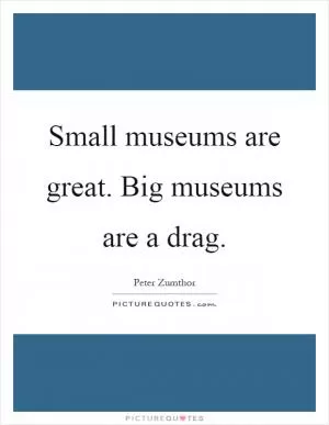 Small museums are great. Big museums are a drag Picture Quote #1