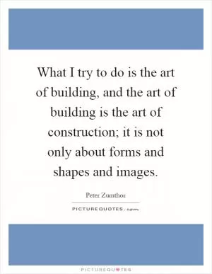 What I try to do is the art of building, and the art of building is the art of construction; it is not only about forms and shapes and images Picture Quote #1
