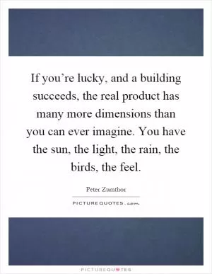 If you’re lucky, and a building succeeds, the real product has many more dimensions than you can ever imagine. You have the sun, the light, the rain, the birds, the feel Picture Quote #1