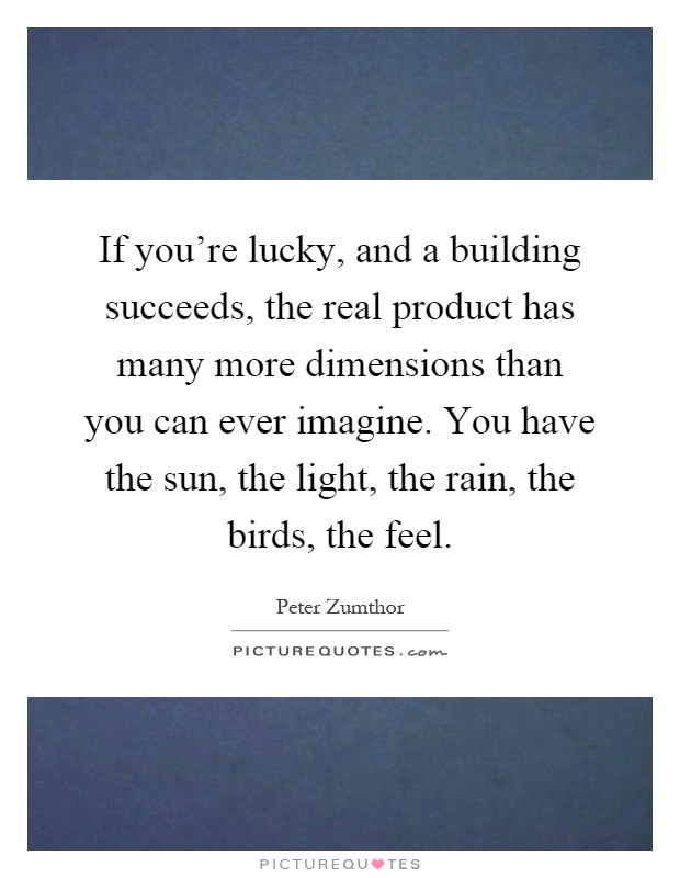 If you're lucky, and a building succeeds, the real product has many more dimensions than you can ever imagine. You have the sun, the light, the rain, the birds, the feel Picture Quote #1