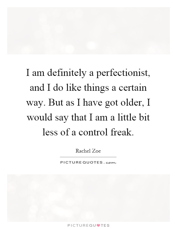 I am definitely a perfectionist, and I do like things a certain way. But as I have got older, I would say that I am a little bit less of a control freak Picture Quote #1