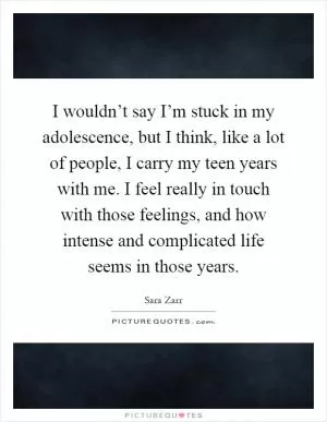 I wouldn’t say I’m stuck in my adolescence, but I think, like a lot of people, I carry my teen years with me. I feel really in touch with those feelings, and how intense and complicated life seems in those years Picture Quote #1