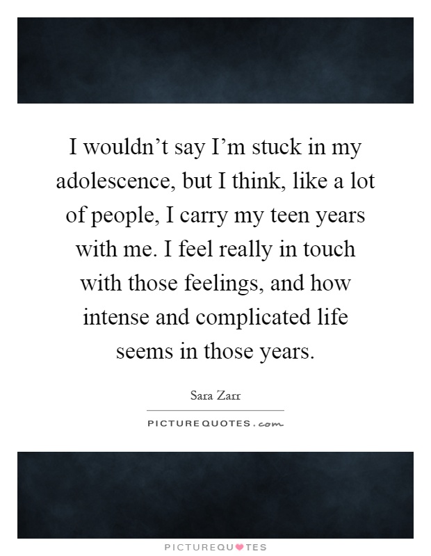 I wouldn't say I'm stuck in my adolescence, but I think, like a lot of people, I carry my teen years with me. I feel really in touch with those feelings, and how intense and complicated life seems in those years Picture Quote #1
