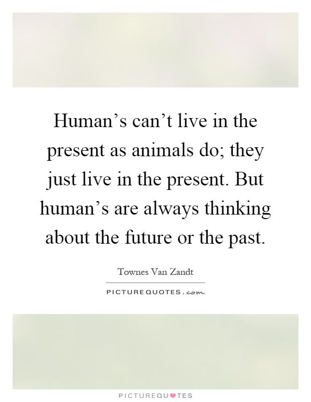Human's can't live in the present as animals do; they just live in the present. But human's are always thinking about the future or the past Picture Quote #1