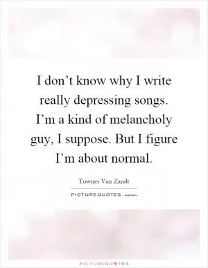 I don’t know why I write really depressing songs. I’m a kind of melancholy guy, I suppose. But I figure I’m about normal Picture Quote #1